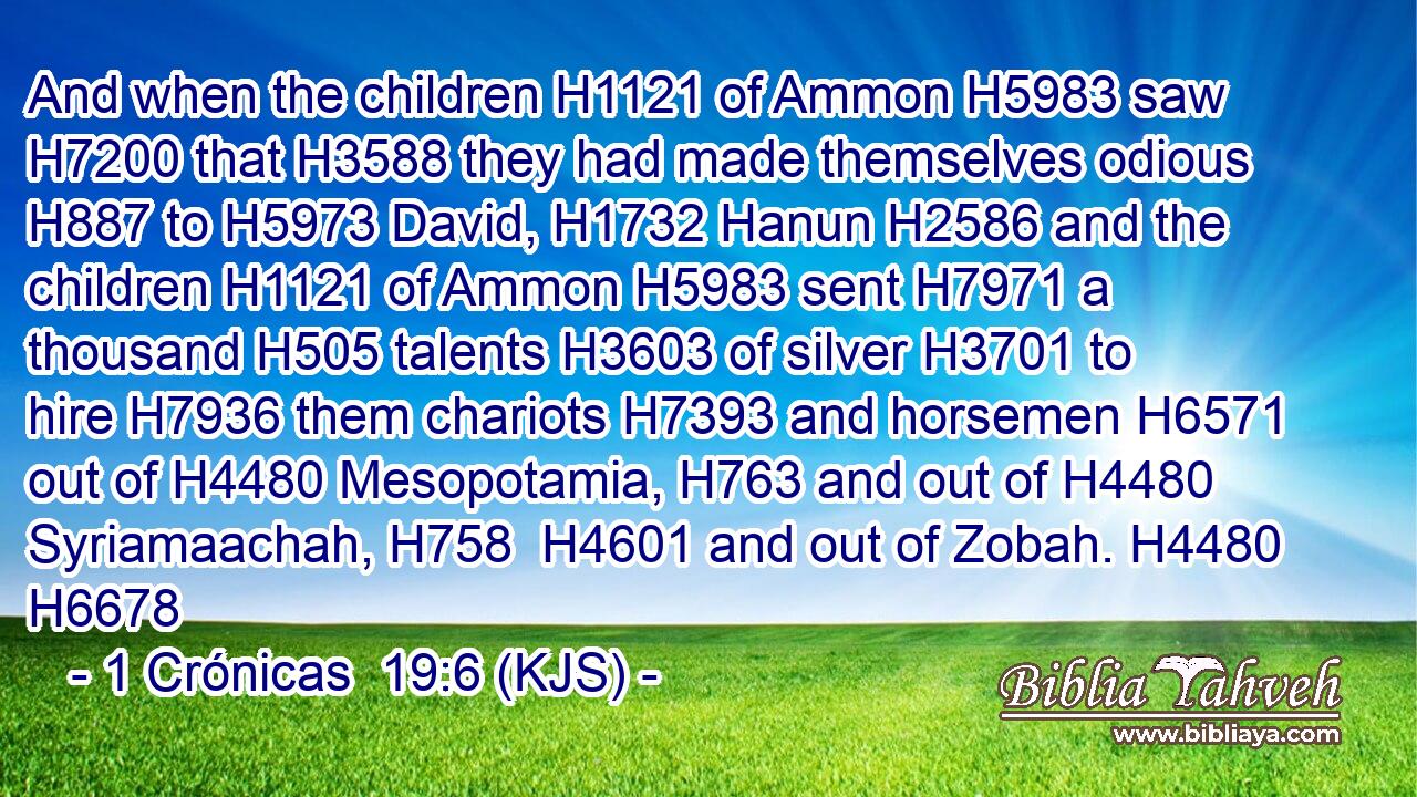 And when the children H1121 of Ammon H5983 saw H7200 that H3588 they had made themselves odious H887 to H5973 David, H1732 Hanun H2586 and the children H1121 of Ammon H5983 sent H7971 a thousand H505 talents H3603 of silver H3701 to hire H7936 them chariots H7393 and horsemen H6571 out of H4480 Mesopotamia, H763 and out of H4480 Syriamaachah, H758  H4601 and out of Zobah. H4480 H6678