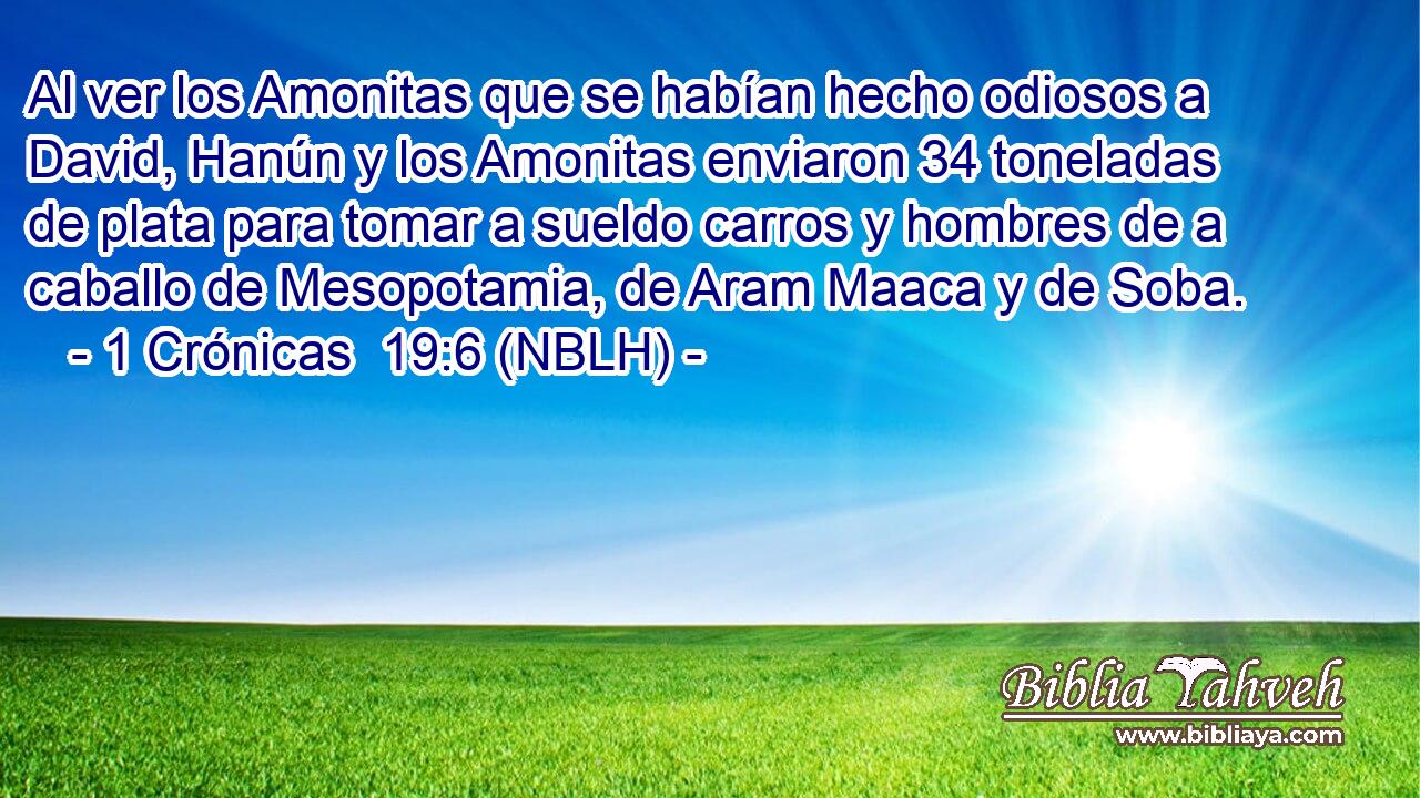  Al ver los Amonitas que se habían hecho odiosos a David, Hanún y los Amonitas enviaron 34 toneladas de plata para tomar a sueldo carros y hombres de a caballo de Mesopotamia, de Aram Maaca y de Soba. 