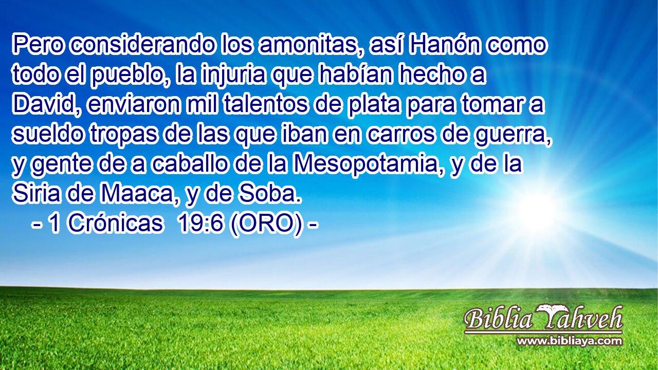  Pero considerando los amonitas, así Hanón como todo el pueblo, la injuria que habían hecho a David, enviaron mil talentos de plata para tomar a sueldo tropas de las que iban en carros de guerra, y gente de a caballo de la Mesopotamia, y de la Siria de Maaca, y de Soba. 