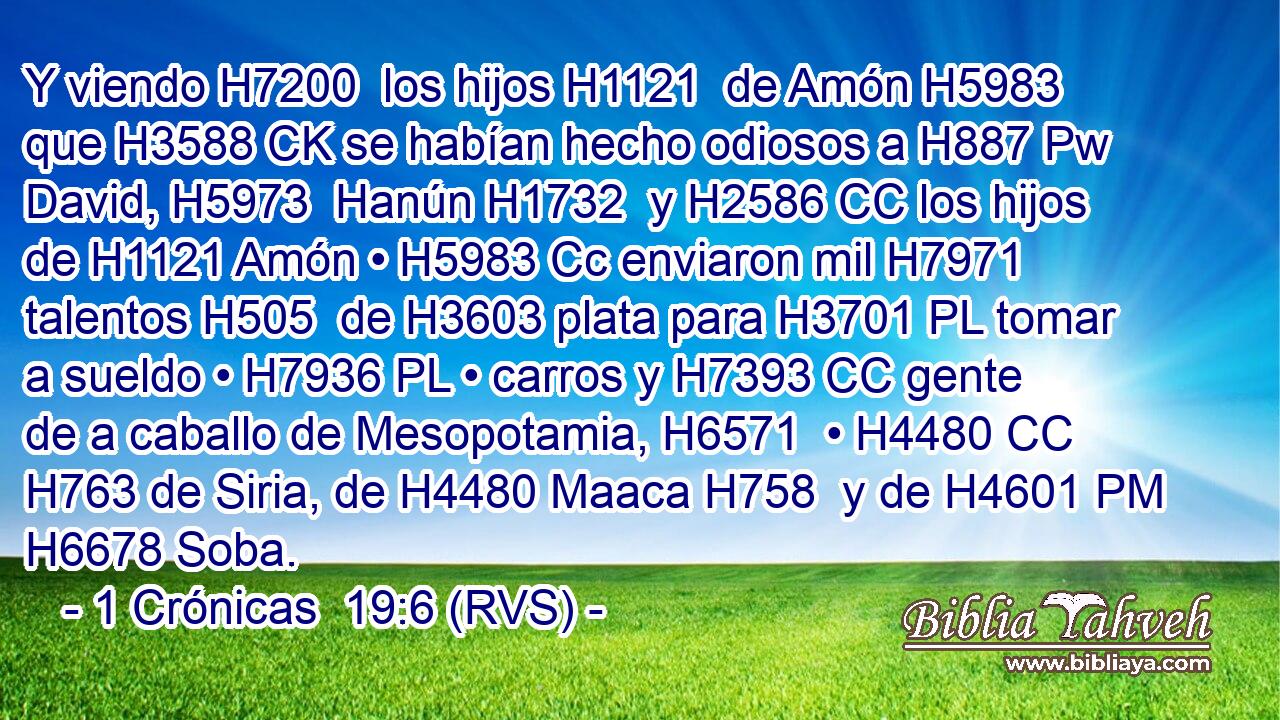 Y viendo H7200  los hijos H1121  de Amón H5983  que H3588 CK se habían hecho odiosos a H887 Pw David, H5973  Hanún H1732  y H2586 CC los hijos de H1121 Amón • H5983 Cc enviaron mil H7971  talentos H505  de H3603 plata para H3701 PL tomar a sueldo • H7936 PL • carros y H7393 CC gente de a caballo de Mesopotamia, H6571  • H4480 CC H763 de Siria, de H4480 Maaca H758  y de H4601 PM H6678 Soba. 