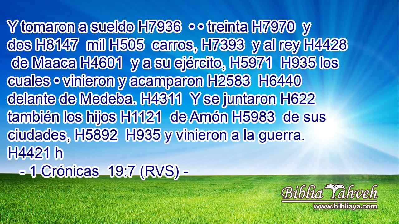 Y tomaron a sueldo H7936  • • treinta H7970  y dos H8147  mil H505  carros, H7393  y al rey H4428  de Maaca H4601  y a su ejército, H5971  H935 los cuales • vinieron y acamparon H2583  H6440 delante de Medeba. H4311  Y se juntaron H622  también los hijos H1121  de Amón H5983  de sus ciudades, H5892  H935 y vinieron a la guerra. H4421 h 