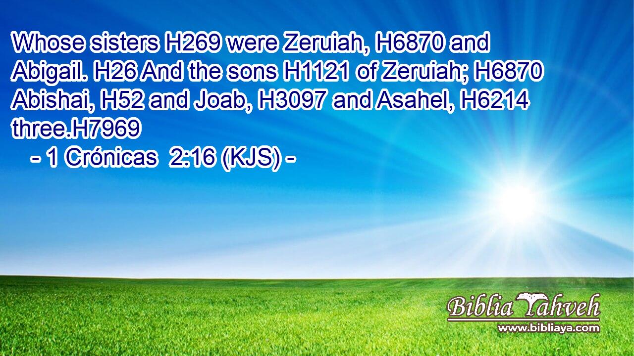 Whose sisters H269 were Zeruiah, H6870 and Abigail. H26 And the sons H1121 of Zeruiah; H6870 Abishai, H52 and Joab, H3097 and Asahel, H6214 three.H7969