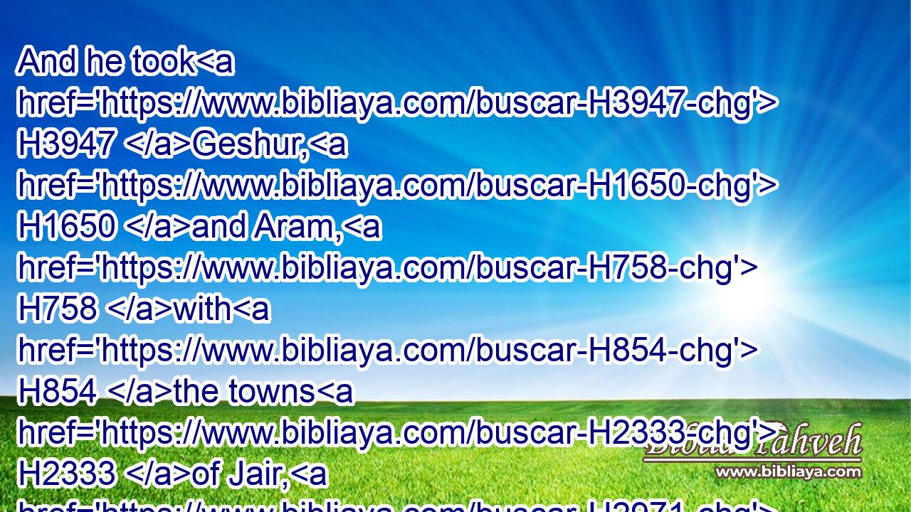 And he took H3947 Geshur, H1650 and Aram, H758 with H854 the towns H2333 of Jair, H2971 from H4480  H854 them, with H854 Kenath, H7079 and the towns H1323 thereof, even threescore H8346 cities. H5892 All H3605 these H428 belonged to the sons H1121 of Machir H4353 the father H1 of Gilead.H1568