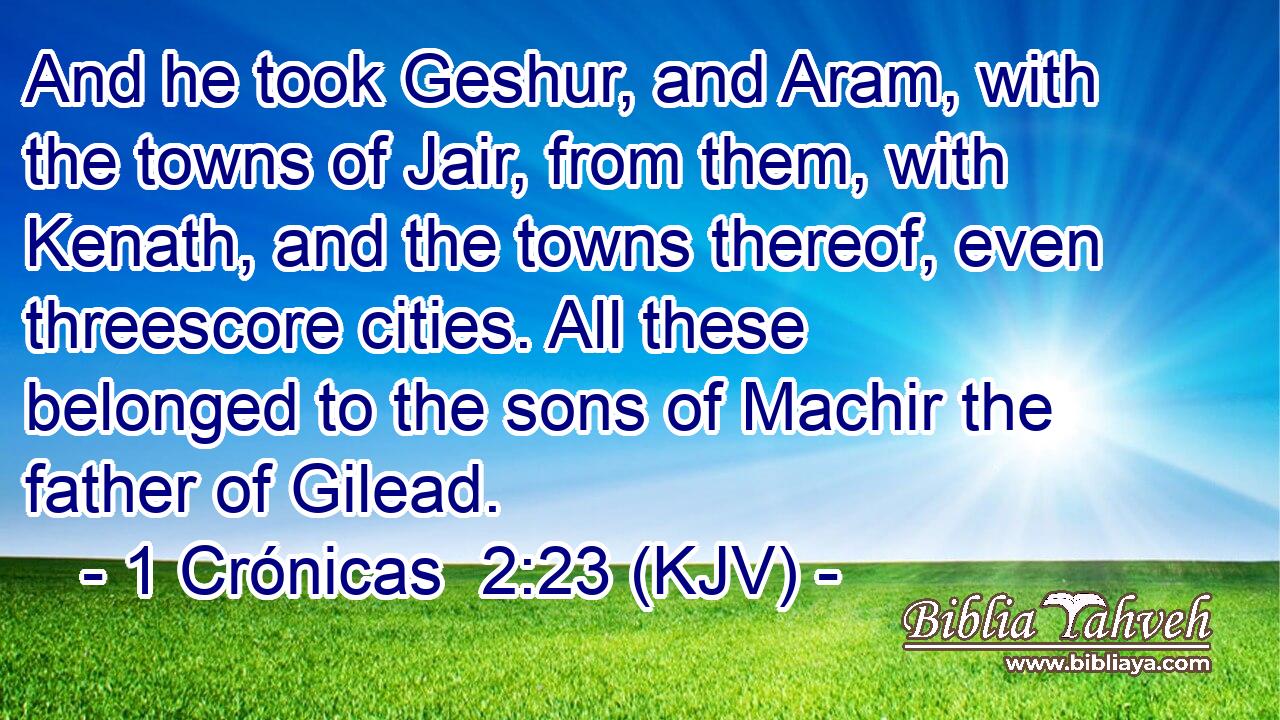 And he took Geshur, and Aram, with the towns of Jair, from them, with Kenath, and the towns thereof, even threescore cities. All these belonged to the sons of Machir the father of Gilead.