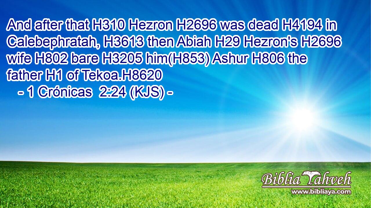 And after that H310 Hezron H2696 was dead H4194 in Calebephratah, H3613 then Abiah H29 Hezron's H2696 wife H802 bare H3205 him(H853) Ashur H806 the father H1 of Tekoa.H8620