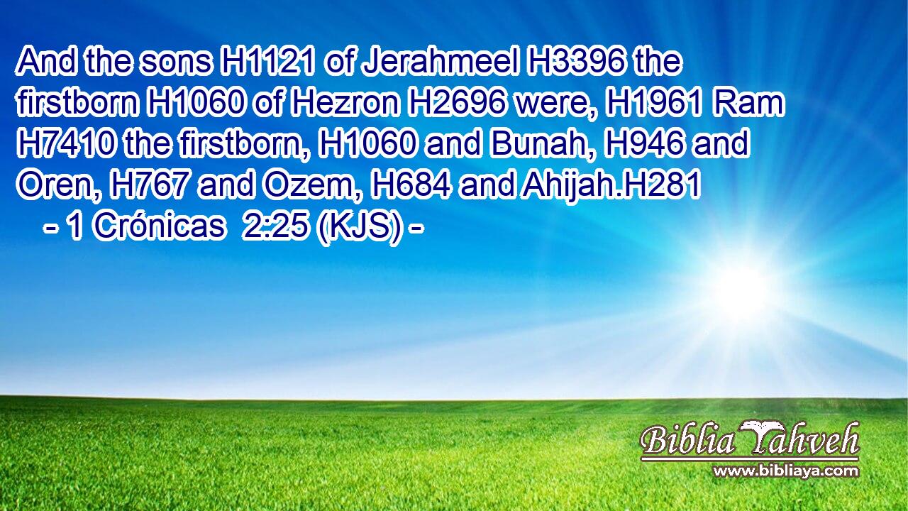 And the sons H1121 of Jerahmeel H3396 the firstborn H1060 of Hezron H2696 were, H1961 Ram H7410 the firstborn, H1060 and Bunah, H946 and Oren, H767 and Ozem, H684 and Ahijah.H281