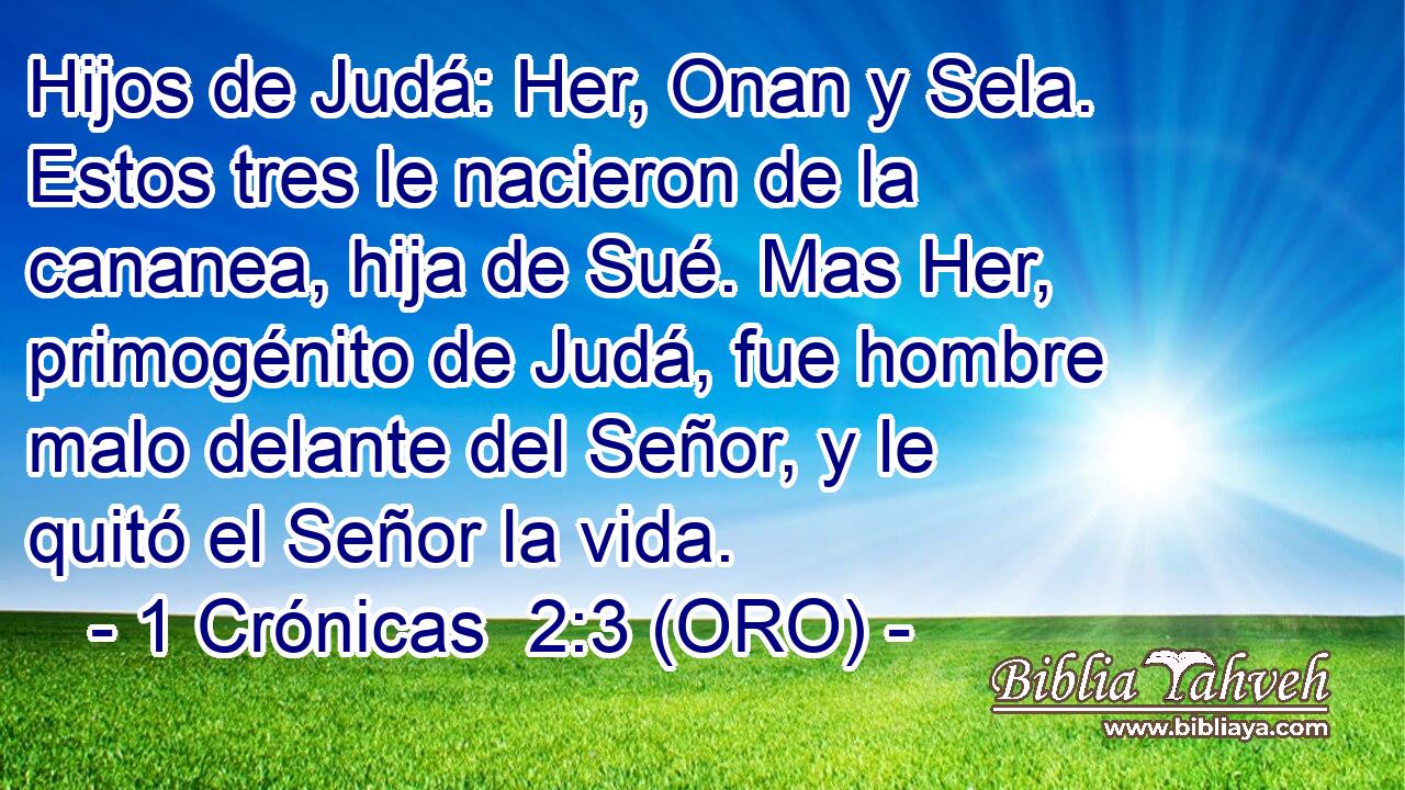  Hijos de Judá: Her, Onan y Sela. Estos tres le nacieron de la cananea, hija de Sué. Mas Her, primogénito de Judá, fue hombre malo delante del Señor, y le quitó el Señor la vida. 