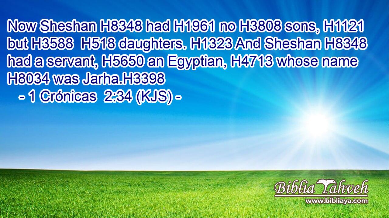Now Sheshan H8348 had H1961 no H3808 sons, H1121 but H3588  H518 daughters. H1323 And Sheshan H8348 had a servant, H5650 an Egyptian, H4713 whose name H8034 was Jarha.H3398