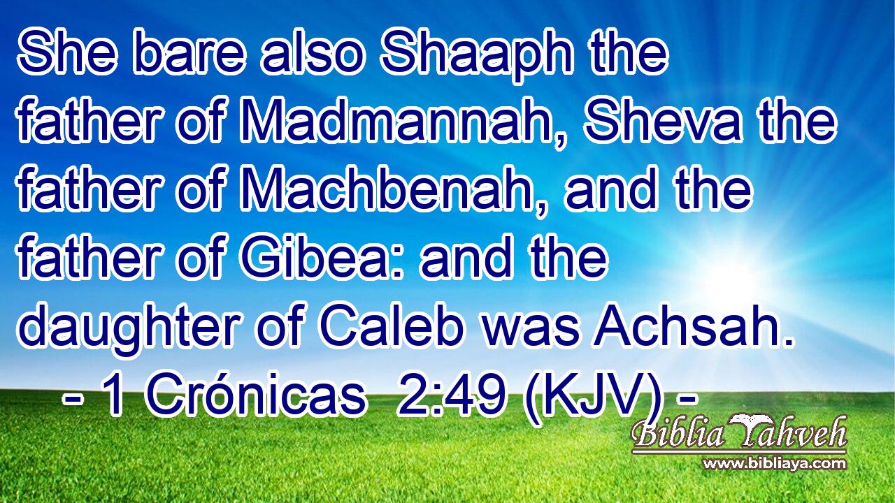 She bare also Shaaph the father of Madmannah, Sheva the father of Machbenah, and the father of Gibea: and the daughter of Caleb was Achsah.