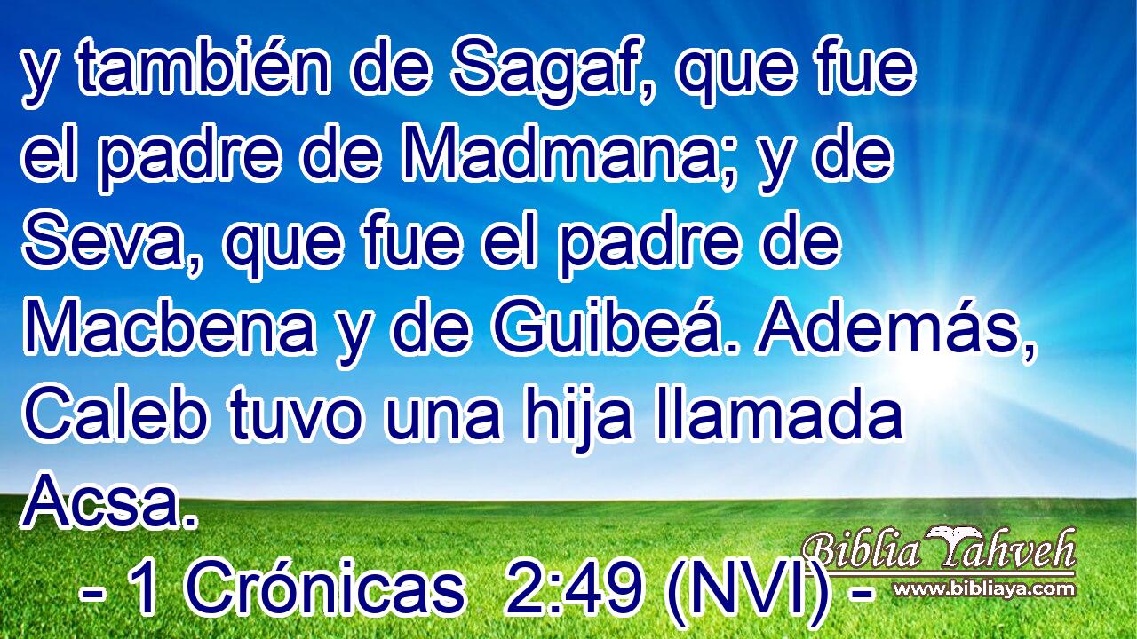  y también de Sagaf, que fue el padre de Madmana; y de Seva, que fue el padre de Macbena y de Guibeá. Además, Caleb tuvo una hija llamada Acsa. 