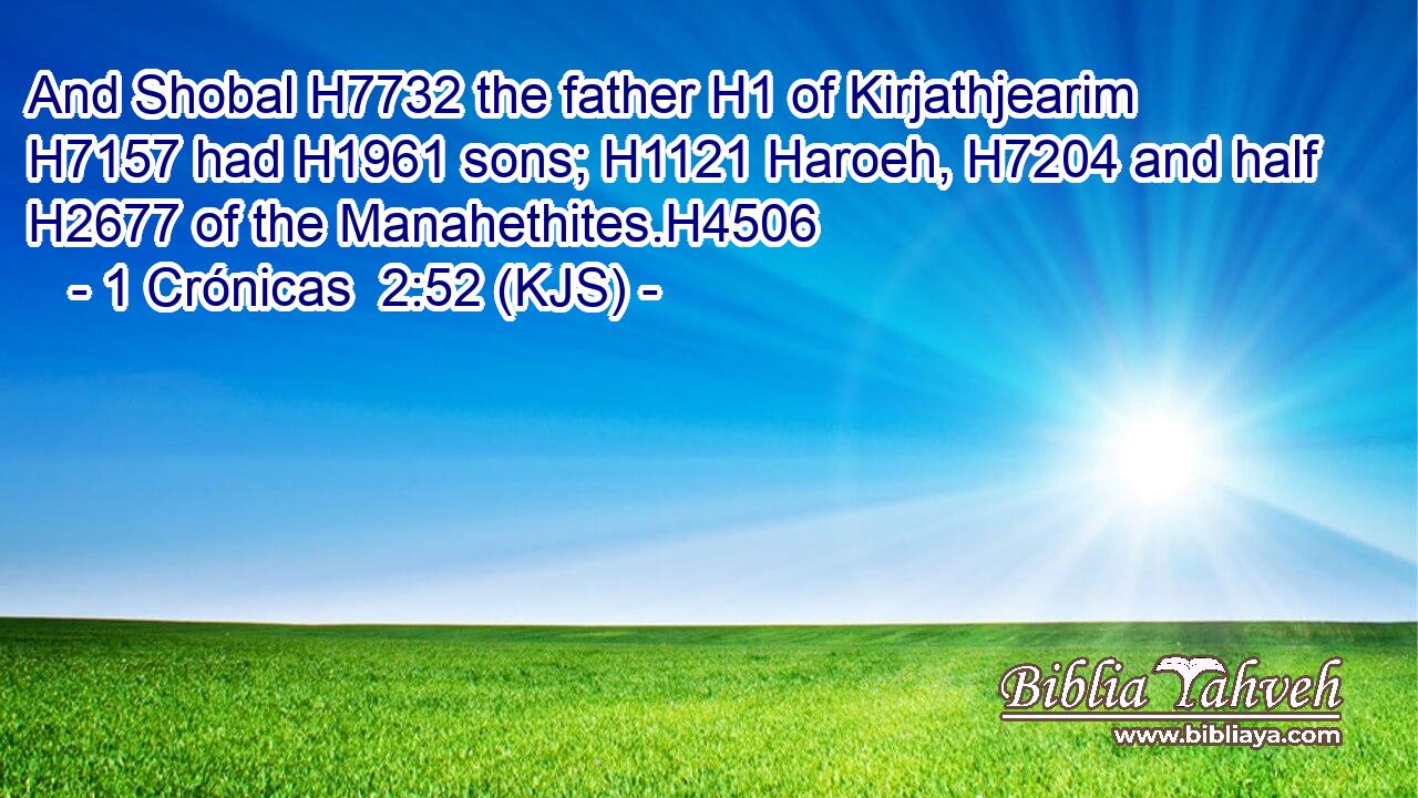 And Shobal H7732 the father H1 of Kirjathjearim H7157 had H1961 sons; H1121 Haroeh, H7204 and half H2677 of the Manahethites.H4506