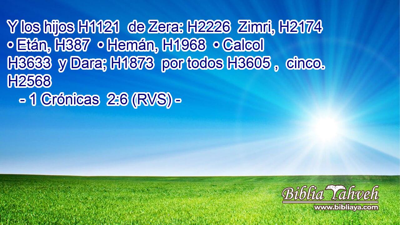 Y los hijos H1121  de Zera: H2226  Zimri, H2174  • Etán, H387  • Hemán, H1968  • Calcol H3633  y Dara; H1873  por todos H3605 ,  cinco. H2568  
