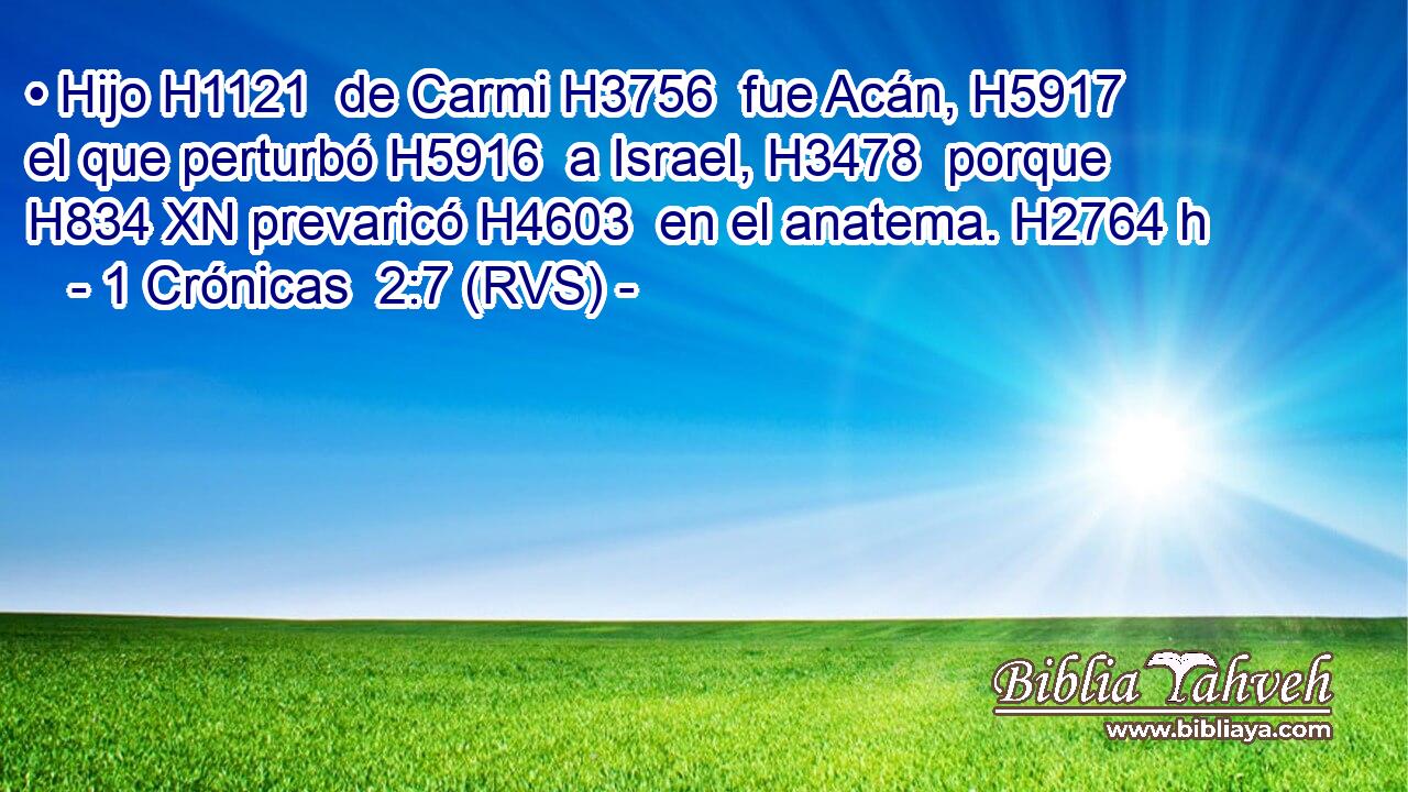 • Hijo H1121  de Carmi H3756  fue Acán, H5917  el que perturbó H5916  a Israel, H3478  porque H834 XN prevaricó H4603  en el anatema. H2764 h 