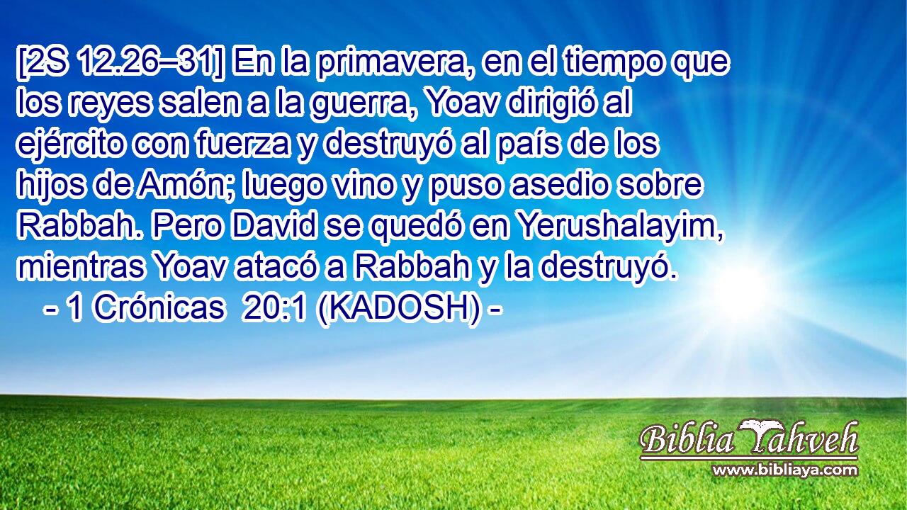  [2S 12.26–31] En la primavera, en el tiempo que los reyes salen a la guerra, Yoav dirigió al ejército con fuerza y destruyó al país de los hijos de Amón; luego vino y puso asedio sobre Rabbah. Pero David se quedó en Yerushalayim, mientras Yoav atacó a Rabbah y la destruyó. 