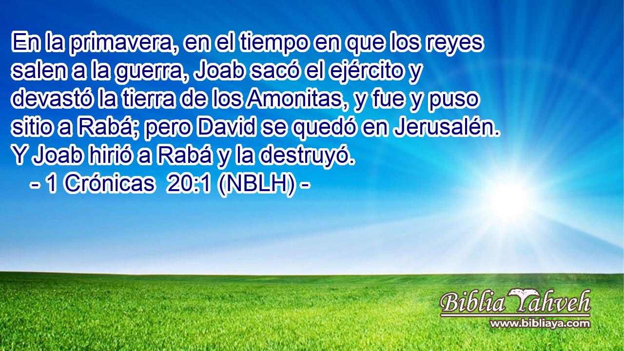  En la primavera, en el tiempo en que los reyes salen a la guerra, Joab sacó el ejército y devastó la tierra de los Amonitas, y fue y puso sitio a Rabá; pero David se quedó en Jerusalén. Y Joab hirió a Rabá y la destruyó. 