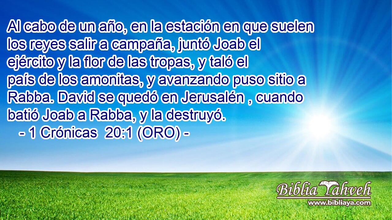  Al cabo de un año, en la estación en que suelen los reyes salir a campaña, juntó Joab el ejército y la flor de las tropas, y taló el país de los amonitas, y avanzando puso sitio a Rabba. David se quedó en Jerusalén , cuando batió Joab a Rabba, y la destruyó. 