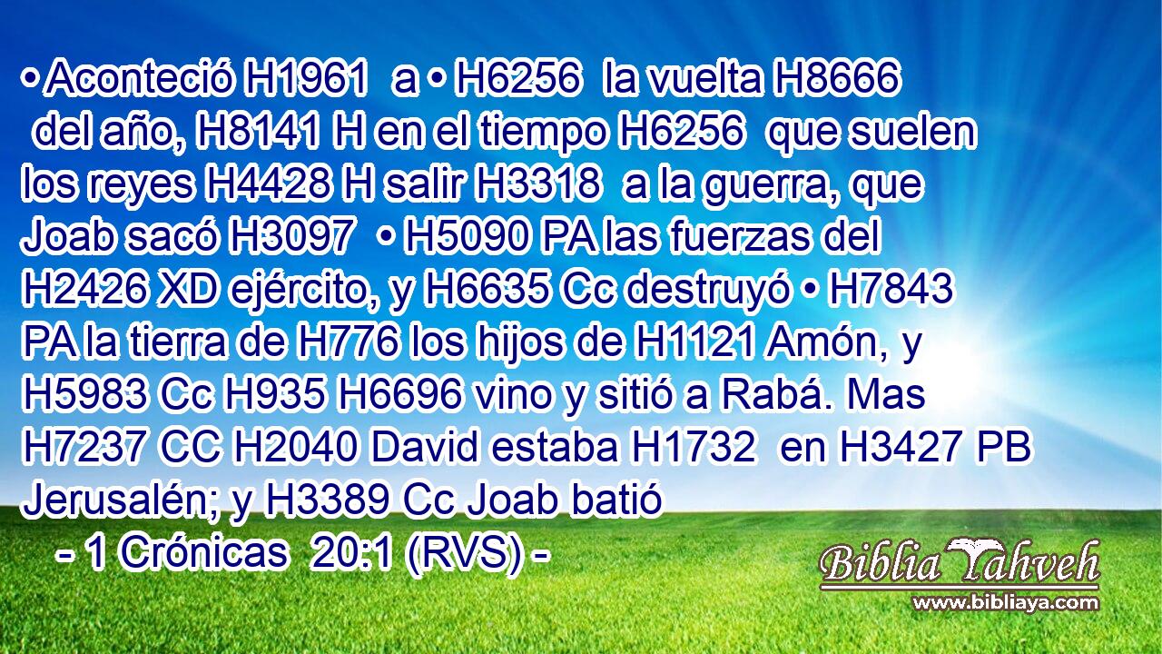 • Aconteció H1961  a • H6256  la vuelta H8666  del año, H8141 H en el tiempo H6256  que suelen los reyes H4428 H salir H3318  a la guerra, que Joab sacó H3097  • H5090 PA las fuerzas del H2426 XD ejército, y H6635 Cc destruyó • H7843 PA la tierra de H776 los hijos de H1121 Amón, y H5983 Cc H935 H6696 vino y sitió a Rabá. Mas H7237 CC H2040 David estaba H1732  en H3427 PB Jerusalén; y H3389 Cc Joab batió 