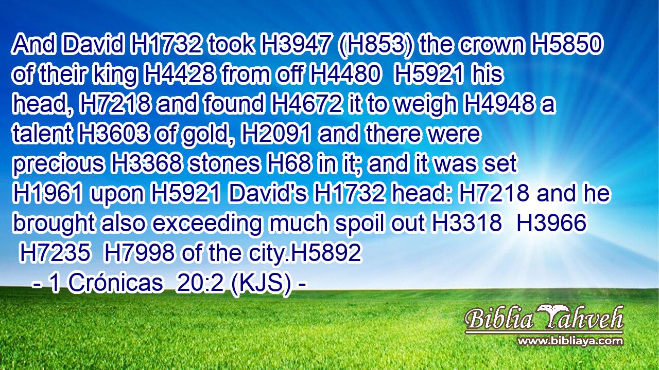 And David H1732 took H3947 (H853) the crown H5850 of their king H4428 from off H4480  H5921 his head, H7218 and found H4672 it to weigh H4948 a talent H3603 of gold, H2091 and there were precious H3368 stones H68 in it; and it was set H1961 upon H5921 David's H1732 head: H7218 and he brought also exceeding much spoil out H3318  H3966  H7235  H7998 of the city.H5892