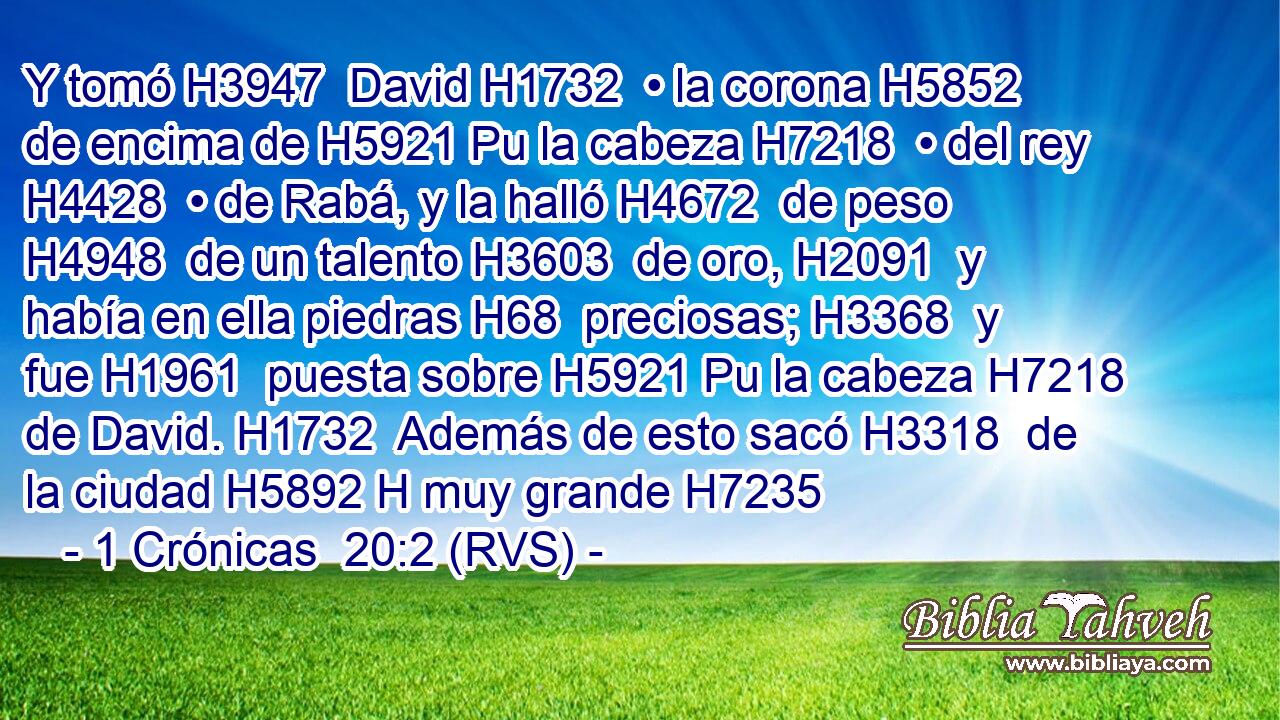 Y tomó H3947  David H1732  • la corona H5852  de encima de H5921 Pu la cabeza H7218  • del rey H4428  • de Rabá, y la halló H4672  de peso H4948  de un talento H3603  de oro, H2091  y había en ella piedras H68  preciosas; H3368  y fue H1961  puesta sobre H5921 Pu la cabeza H7218  de David. H1732  Además de esto sacó H3318  de la ciudad H5892 H muy grande H7235  