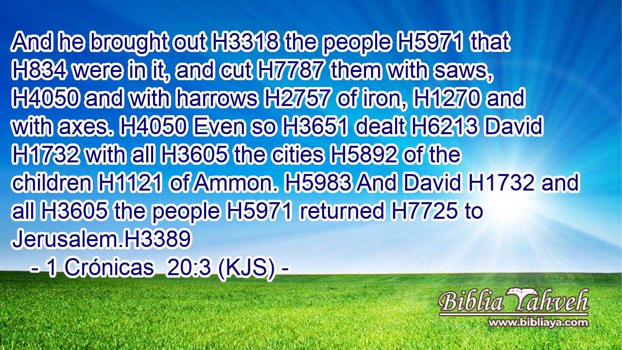 And he brought out H3318 the people H5971 that H834 were in it, and cut H7787 them with saws, H4050 and with harrows H2757 of iron, H1270 and with axes. H4050 Even so H3651 dealt H6213 David H1732 with all H3605 the cities H5892 of the children H1121 of Ammon. H5983 And David H1732 and all H3605 the people H5971 returned H7725 to Jerusalem.H3389