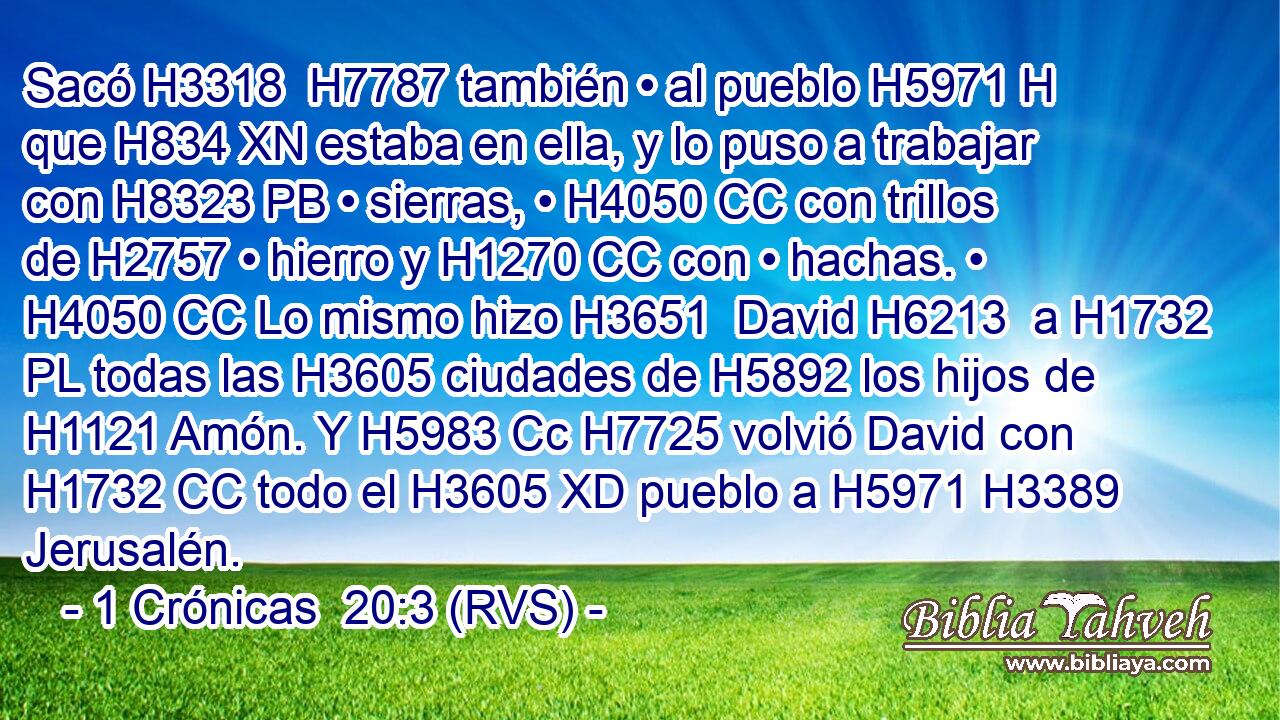 Sacó H3318  H7787 también • al pueblo H5971 H que H834 XN estaba en ella, y lo puso a trabajar con H8323 PB • sierras, • H4050 CC con trillos de H2757 • hierro y H1270 CC con • hachas. • H4050 CC Lo mismo hizo H3651  David H6213  a H1732 PL todas las H3605 ciudades de H5892 los hijos de H1121 Amón. Y H5983 Cc H7725 volvió David con H1732 CC todo el H3605 XD pueblo a H5971 H3389 Jerusalén. 