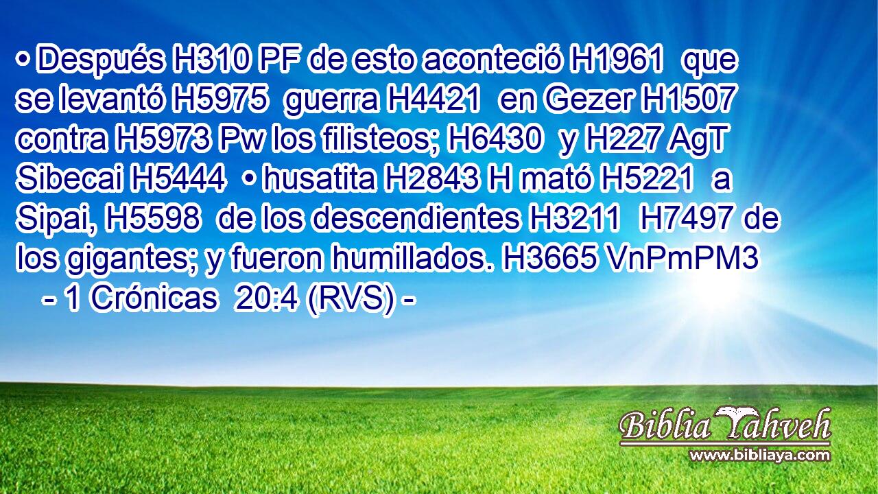 • Después H310 PF de esto aconteció H1961  que se levantó H5975  guerra H4421  en Gezer H1507  contra H5973 Pw los filisteos; H6430  y H227 AgT Sibecai H5444  • husatita H2843 H mató H5221  a Sipai, H5598  de los descendientes H3211  H7497 de los gigantes; y fueron humillados. H3665 VnPmPM3 