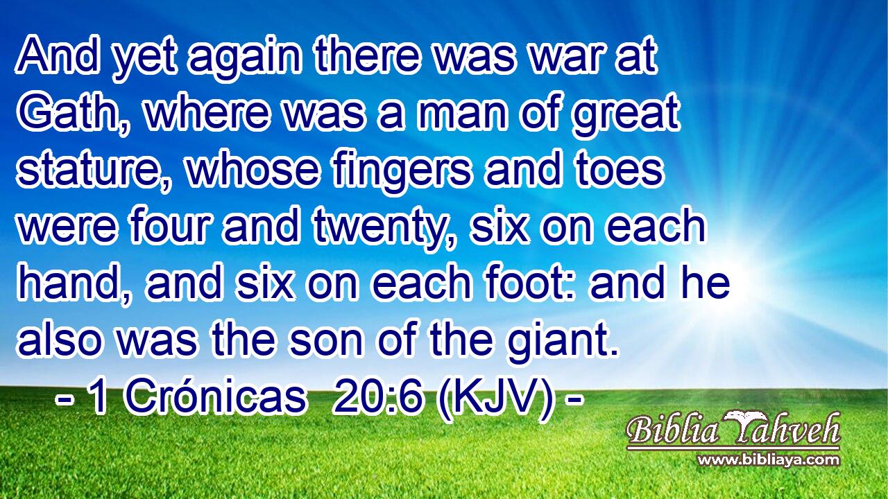 And yet again there was war at Gath, where was a man of great stature, whose fingers and toes were four and twenty, six on each hand, and six on each foot: and he also was the son of the giant.