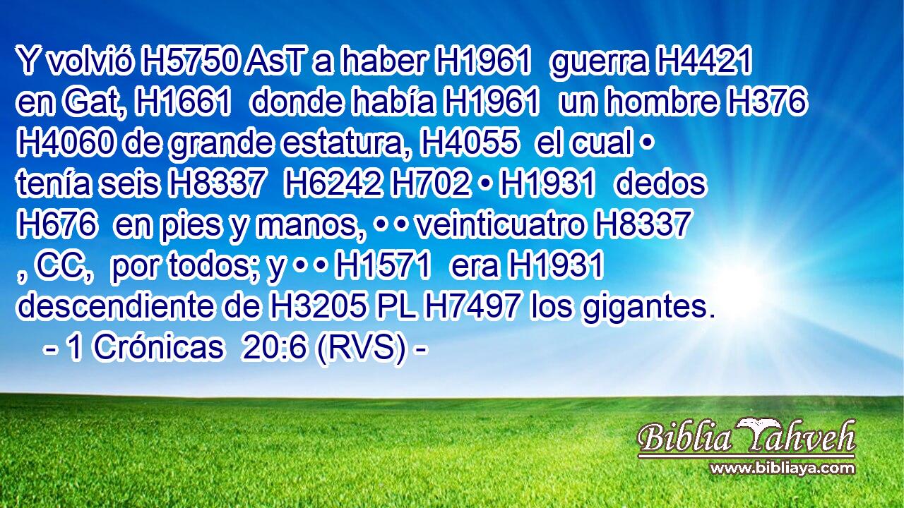 Y volvió H5750 AsT a haber H1961  guerra H4421  en Gat, H1661  donde había H1961  un hombre H376  H4060 de grande estatura, H4055  el cual • tenía seis H8337  H6242 H702 • H1931  dedos H676  en pies y manos, • • veinticuatro H8337 , CC,  por todos; y • • H1571  era H1931 descendiente de H3205 PL H7497 los gigantes. 