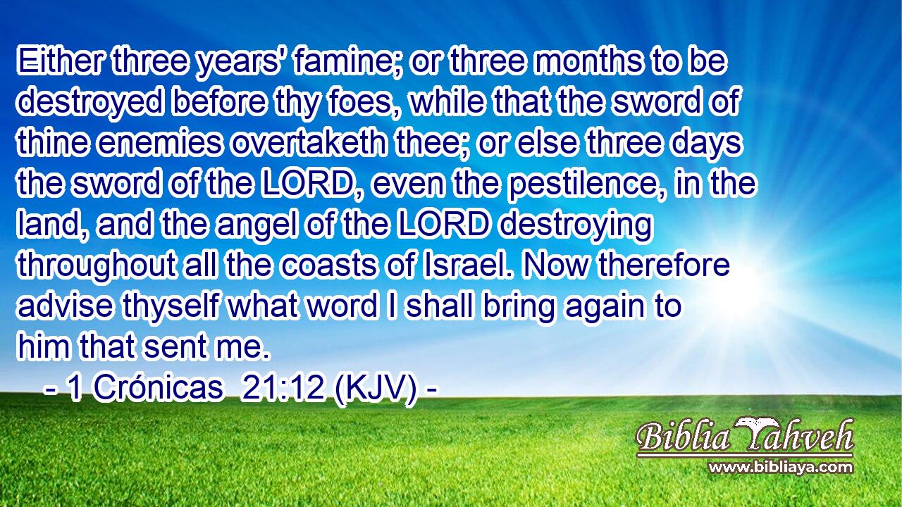 Either three years' famine; or three months to be destroyed before thy foes, while that the sword of thine enemies overtaketh thee; or else three days the sword of the LORD, even the pestilence, in the land, and the angel of the LORD destroying throughout all the coasts of Israel. Now therefore advise thyself what word I shall bring again to him that sent me.