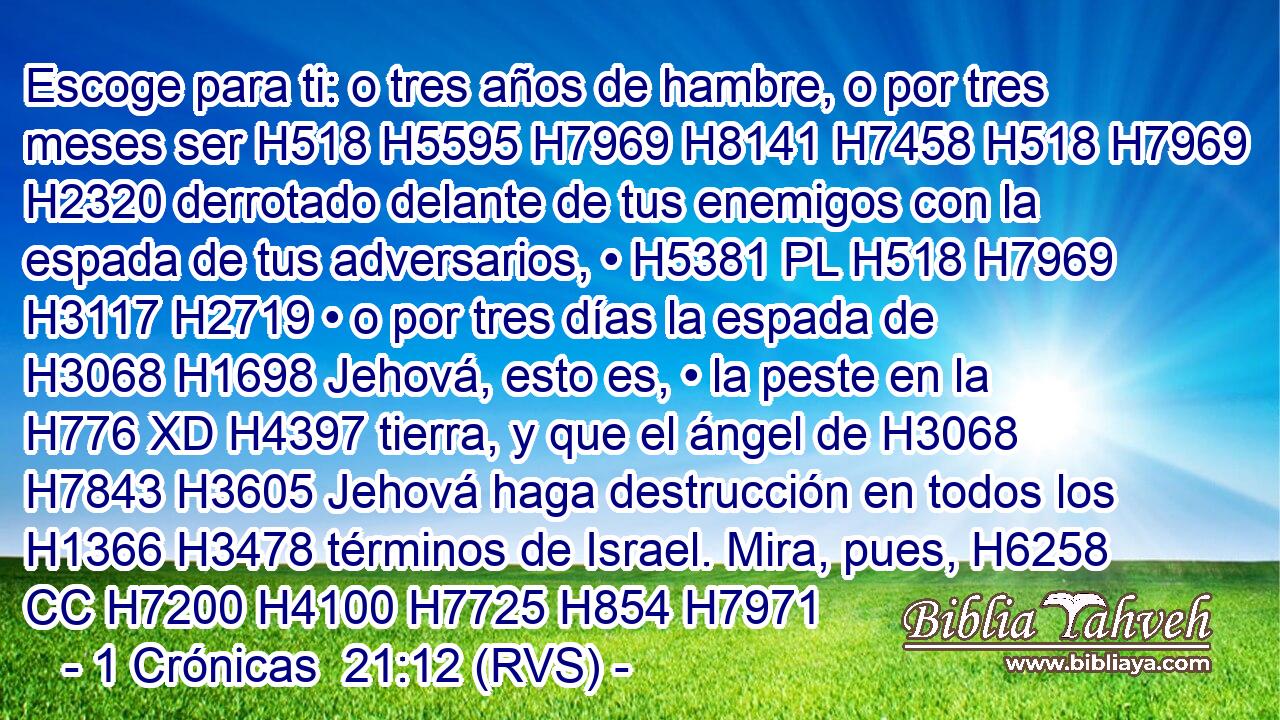 Escoge para ti: o tres años de hambre, o por tres meses ser H518 H5595 H7969 H8141 H7458 H518 H7969 H2320 derrotado delante de tus enemigos con la espada de tus adversarios, • H5381 PL H518 H7969 H3117 H2719 • o por tres días la espada de H3068 H1698 Jehová, esto es, • la peste en la H776 XD H4397 tierra, y que el ángel de H3068 H7843 H3605 Jehová haga destrucción en todos los H1366 H3478 términos de Israel. Mira, pues, H6258 CC H7200 H4100 H7725 H854 H7971 