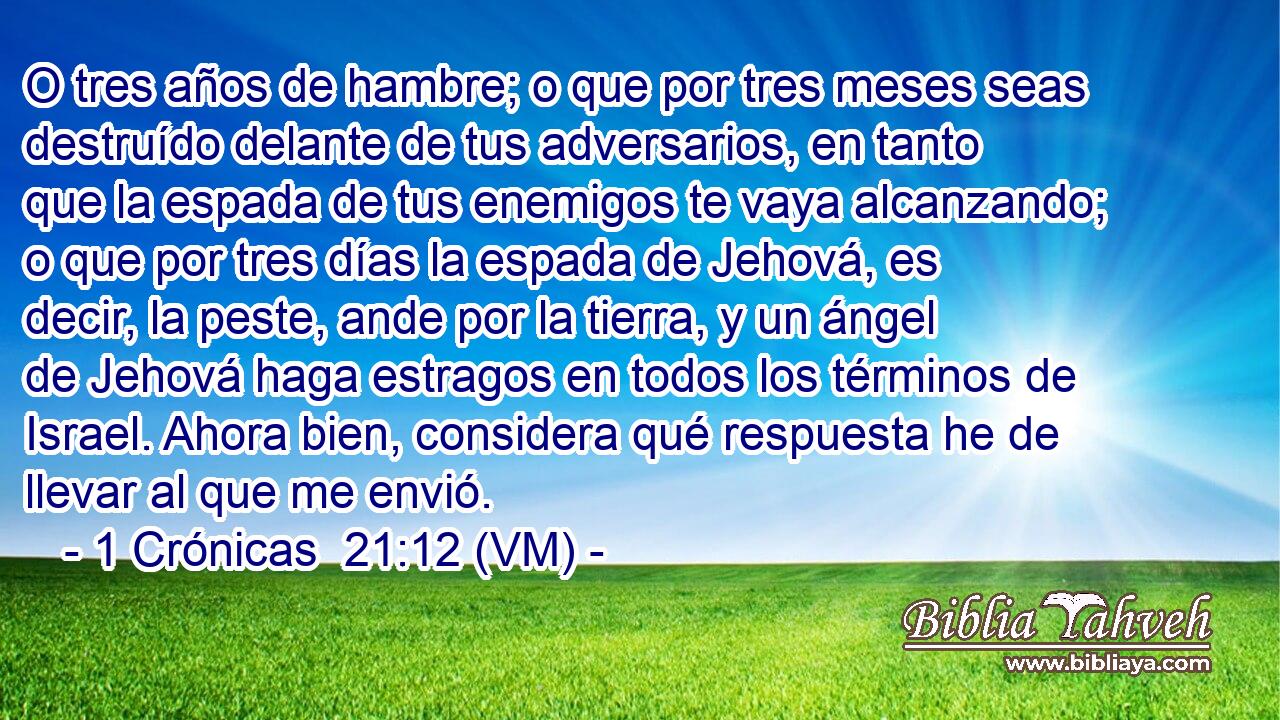  O tres años de hambre; o que por tres meses seas destruído delante de tus adversarios, en tanto que la espada de tus enemigos te vaya alcanzando; o que por tres días la espada de Jehová, es decir, la peste, ande por la tierra, y un ángel de Jehová haga estragos en todos los términos de Israel. Ahora bien, considera qué respuesta he de llevar al que me envió. 