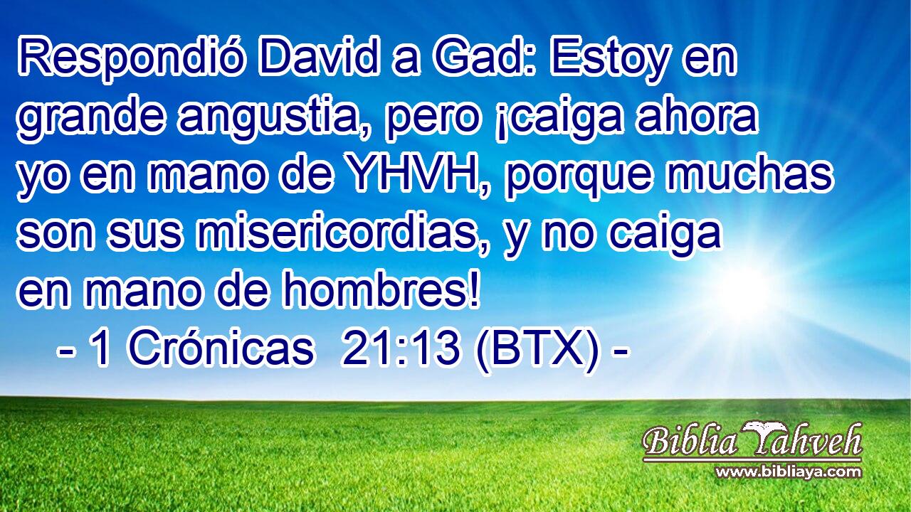 Respondió David a Gad: Estoy en grande angustia, pero ¡caiga ahora yo en mano de YHVH, porque muchas son sus misericordias, y no caiga en mano de hombres!