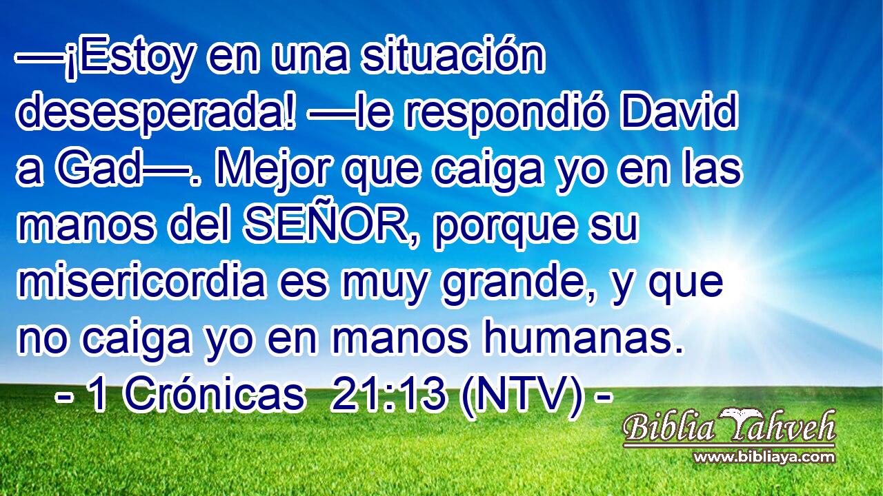 —¡Estoy en una situación desesperada! —le respondió David a Gad—. Mejor que caiga yo en las manos del SEÑOR, porque su misericordia es muy grande, y que no caiga yo en manos humanas.