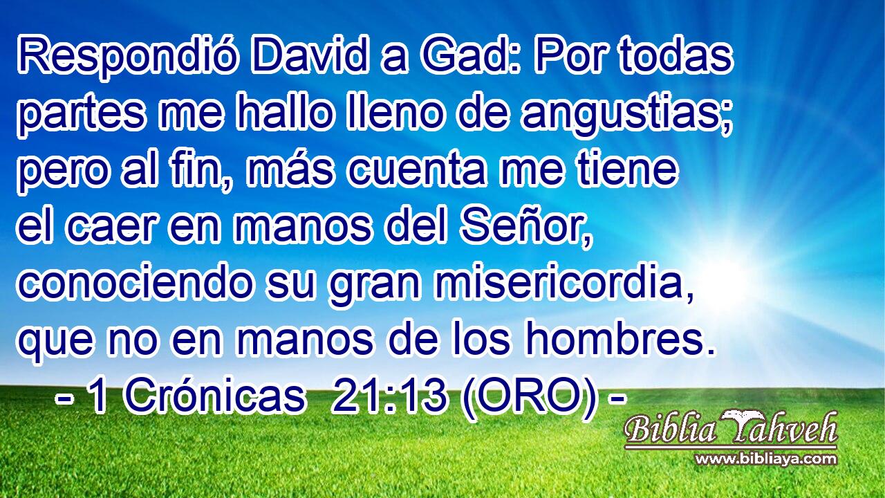  Respondió David a Gad: Por todas partes me hallo lleno de angustias; pero al fin, más cuenta me tiene el caer en manos del Señor, conociendo su gran misericordia, que no en manos de los hombres. 