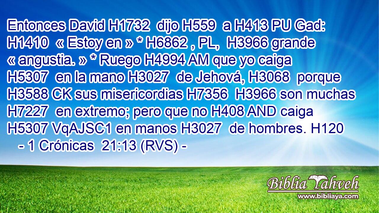 Entonces David H1732  dijo H559  a H413 PU Gad: H1410  « Estoy en » * H6862 , PL,  H3966 grande « angustia. » * Ruego H4994 AM que yo caiga H5307  en la mano H3027  de Jehová, H3068  porque H3588 CK sus misericordias H7356  H3966 son muchas H7227  en extremo; pero que no H408 AND caiga H5307 VqAJSC1 en manos H3027  de hombres. H120  