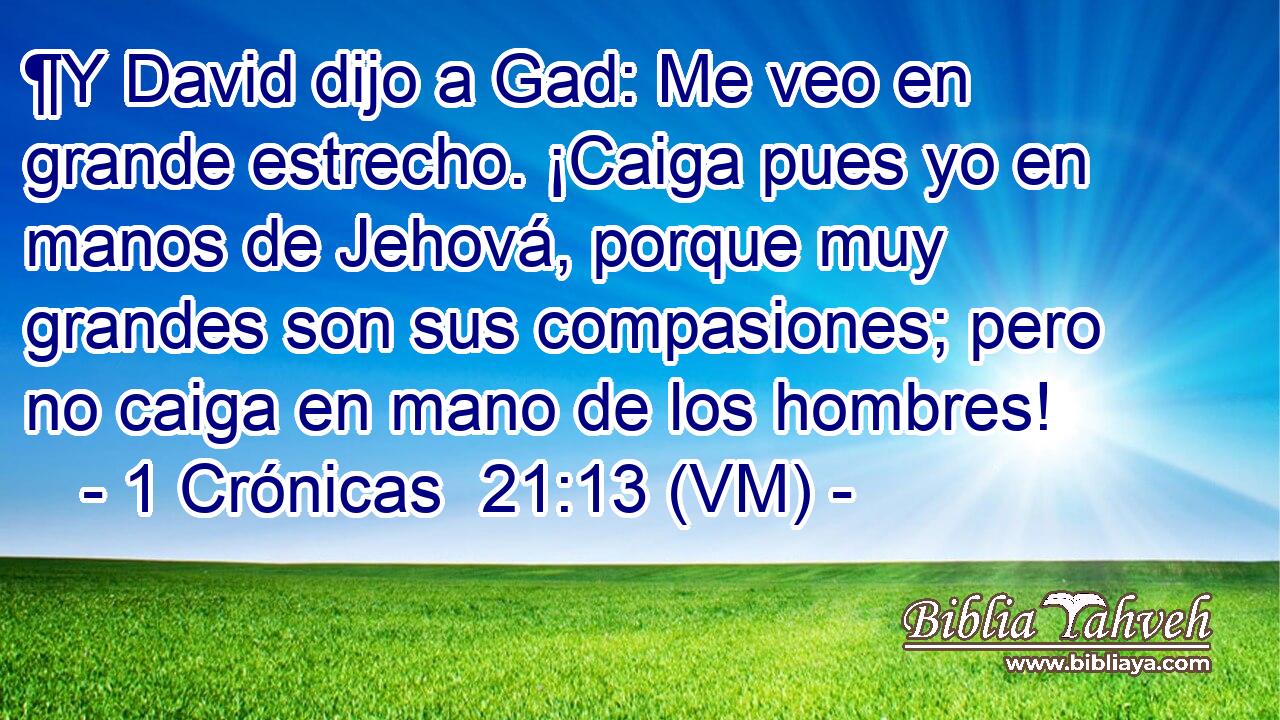 ¶Y David dijo a Gad: Me veo en grande estrecho. ¡Caiga pues yo en manos de Jehová, porque muy grandes son sus compasiones; pero no caiga en mano de los hombres! 