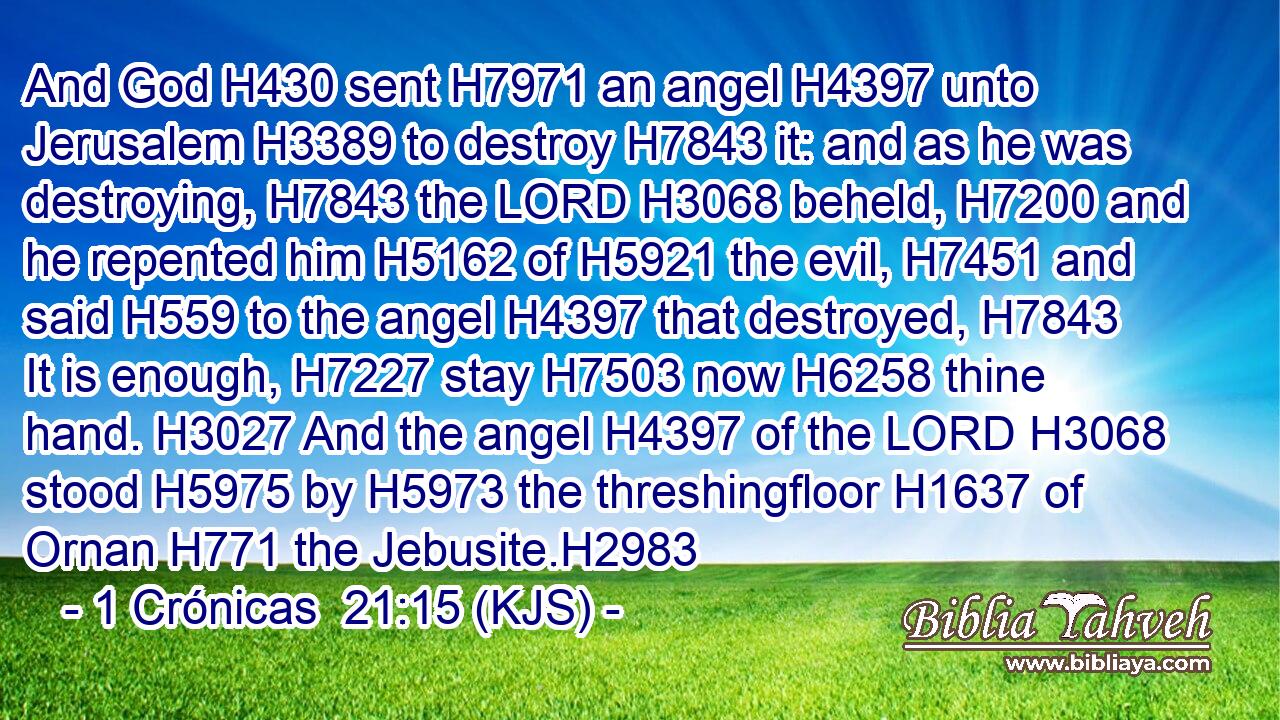 And God H430 sent H7971 an angel H4397 unto Jerusalem H3389 to destroy H7843 it: and as he was destroying, H7843 the LORD H3068 beheld, H7200 and he repented him H5162 of H5921 the evil, H7451 and said H559 to the angel H4397 that destroyed, H7843 It is enough, H7227 stay H7503 now H6258 thine hand. H3027 And the angel H4397 of the LORD H3068 stood H5975 by H5973 the threshingfloor H1637 of Ornan H771 the Jebusite.H2983