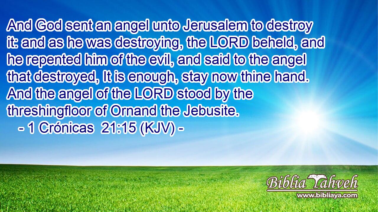 And God sent an angel unto Jerusalem to destroy it: and as he was destroying, the LORD beheld, and he repented him of the evil, and said to the angel that destroyed, It is enough, stay now thine hand. And the angel of the LORD stood by the threshingfloor of Ornand the Jebusite.