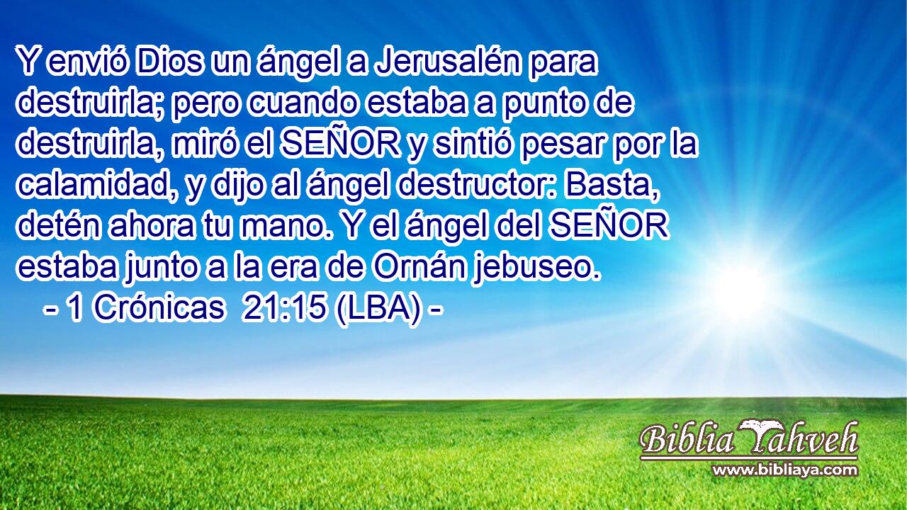 Y envió Dios un ángel a Jerusalén para destruirla; pero cuando estaba a punto de destruirla, miró el SEÑOR y sintió pesar por la calamidad, y dijo al ángel destructor: Basta, detén ahora tu mano. Y el ángel del SEÑOR estaba junto a la era de Ornán jebuseo.