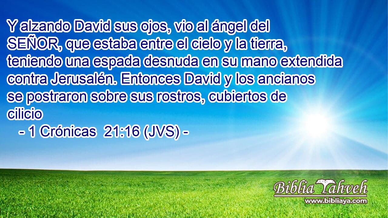 Y alzando David sus ojos, vio al ángel del SEÑOR, que estaba entre el cielo y la tierra, teniendo una espada desnuda en su mano extendida contra Jerusalén. Entonces David y los ancianos se postraron sobre sus rostros, cubiertos de cilicio