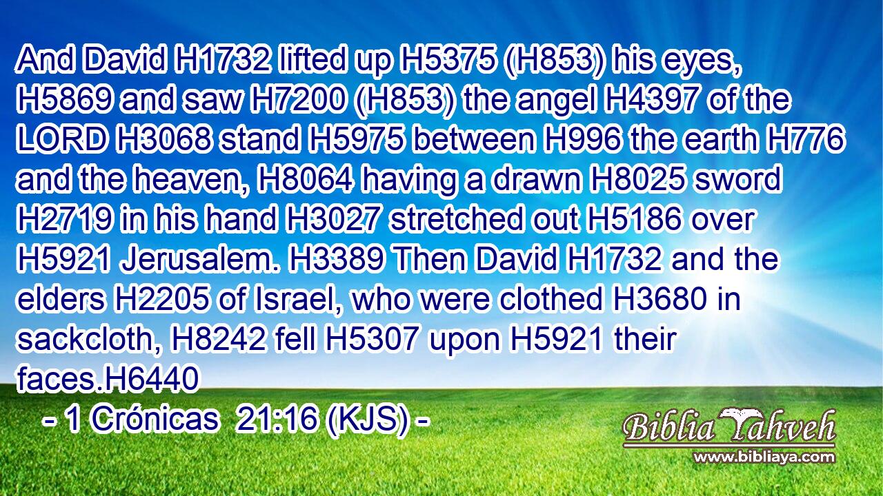 And David H1732 lifted up H5375 (H853) his eyes, H5869 and saw H7200 (H853) the angel H4397 of the LORD H3068 stand H5975 between H996 the earth H776 and the heaven, H8064 having a drawn H8025 sword H2719 in his hand H3027 stretched out H5186 over H5921 Jerusalem. H3389 Then David H1732 and the elders H2205 of Israel, who were clothed H3680 in sackcloth, H8242 fell H5307 upon H5921 their faces.H6440