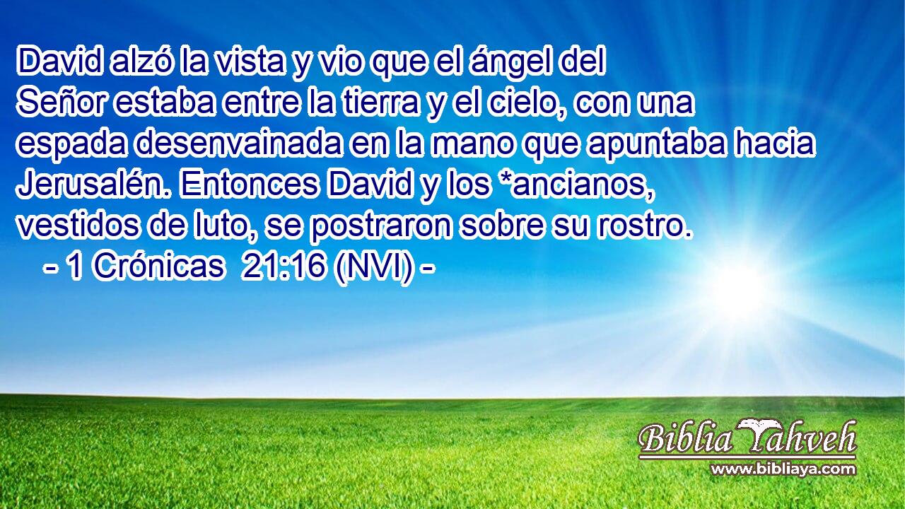  David alzó la vista y vio que el ángel del Señor estaba entre la tierra y el cielo, con una espada desenvainada en la mano que apuntaba hacia Jerusalén. Entonces David y los *ancianos, vestidos de luto, se postraron sobre su rostro. 