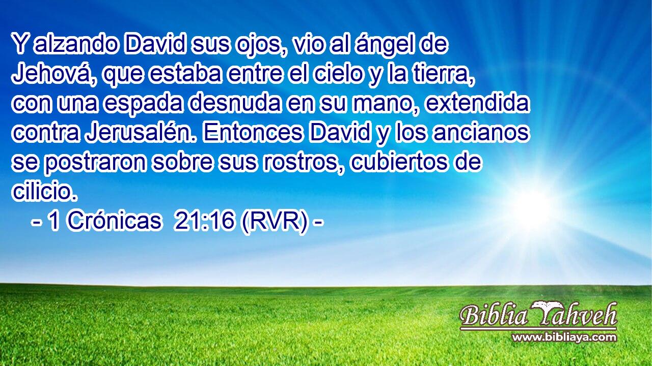 Y alzando David sus ojos, vio al ángel de Jehová, que estaba entre el cielo y la tierra, con una espada desnuda en su mano, extendida contra Jerusalén. Entonces David y los ancianos se postraron sobre sus rostros, cubiertos de cilicio.