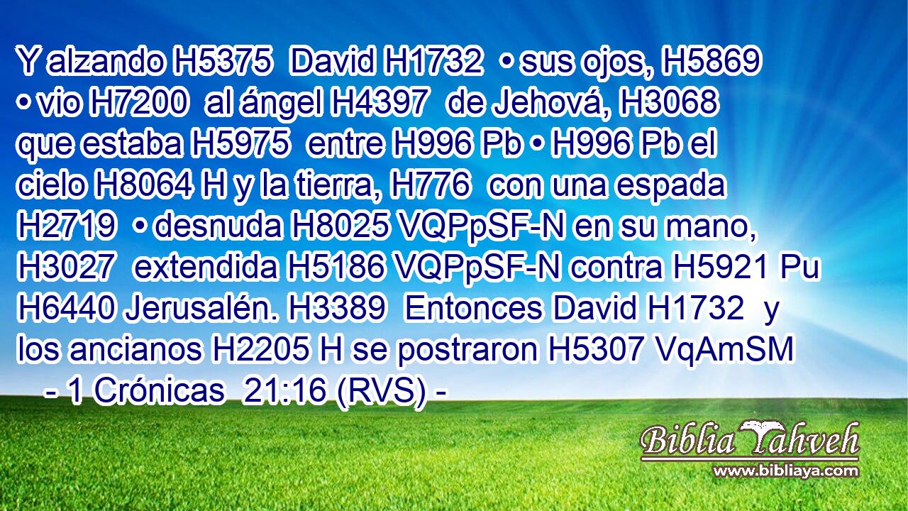 Y alzando H5375  David H1732  • sus ojos, H5869  • vio H7200  al ángel H4397  de Jehová, H3068  que estaba H5975  entre H996 Pb • H996 Pb el cielo H8064 H y la tierra, H776  con una espada H2719  • desnuda H8025 VQPpSF-N en su mano, H3027  extendida H5186 VQPpSF-N contra H5921 Pu H6440 Jerusalén. H3389  Entonces David H1732  y los ancianos H2205 H se postraron H5307 VqAmSM