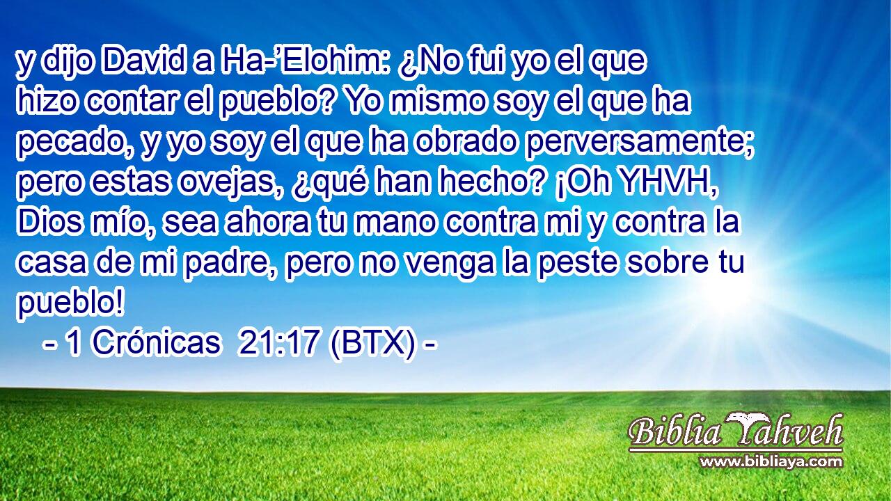y dijo David a Ha-’Elohim: ¿No fui yo el que hizo contar el pueblo? Yo mismo soy el que ha pecado, y yo soy el que ha obrado perversamente; pero estas ovejas, ¿qué han hecho? ¡Oh YHVH, Dios mío, sea ahora tu mano contra mi y contra la casa de mi padre, pero no venga la peste sobre tu pueblo!