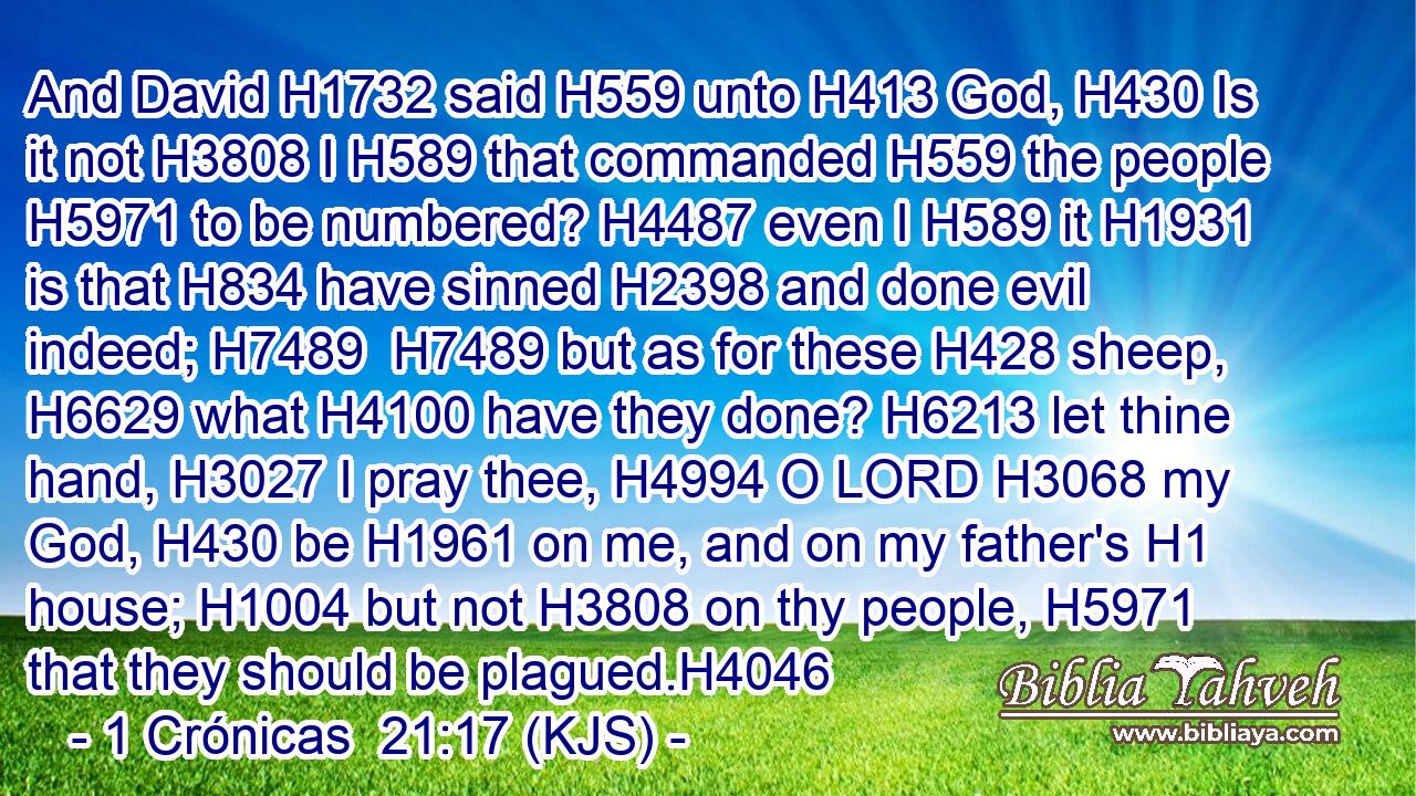 And David H1732 said H559 unto H413 God, H430 Is it not H3808 I H589 that commanded H559 the people H5971 to be numbered? H4487 even I H589 it H1931 is that H834 have sinned H2398 and done evil indeed; H7489  H7489 but as for these H428 sheep, H6629 what H4100 have they done? H6213 let thine hand, H3027 I pray thee, H4994 O LORD H3068 my God, H430 be H1961 on me, and on my father's H1 house; H1004 but not H3808 on thy people, H5971 that they should be plagued.H4046