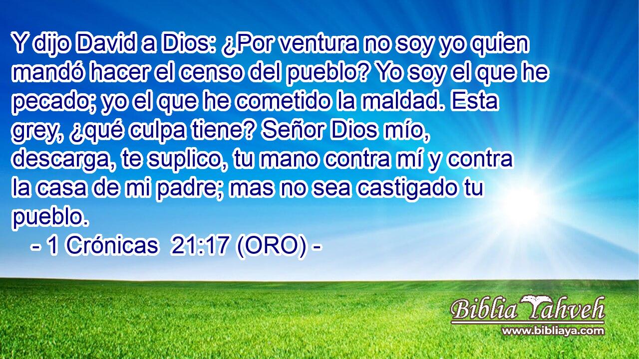  Y dijo David a Dios: ¿Por ventura no soy yo quien mandó hacer el censo del pueblo? Yo soy el que he pecado; yo el que he cometido la maldad. Esta grey, ¿qué culpa tiene? Señor Dios mío, descarga, te suplico, tu mano contra mí y contra la casa de mi padre; mas no sea castigado tu pueblo. 