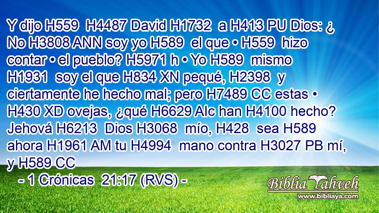 Y dijo H559  H4487 David H1732  a H413 PU Dios: ¿ No H3808 ANN soy yo H589  el que • H559  hizo contar • el pueblo? H5971 h • Yo H589  mismo H1931  soy el que H834 XN pequé, H2398  y ciertamente he hecho mal; pero H7489 CC estas • H430 XD ovejas, ¿qué H6629 AIc han H4100 hecho? Jehová H6213  Dios H3068  mío, H428  sea H589  ahora H1961 AM tu H4994  mano contra H3027 PB mí, y H589 CC