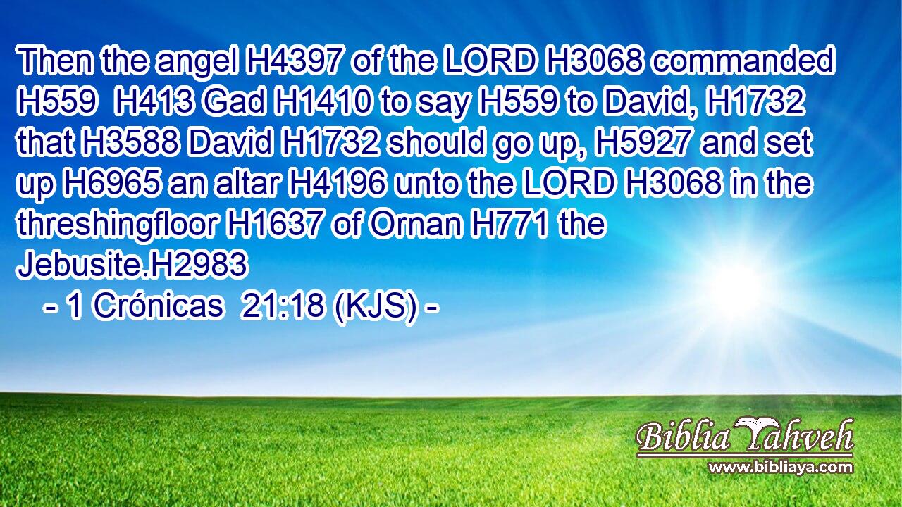 Then the angel H4397 of the LORD H3068 commanded H559  H413 Gad H1410 to say H559 to David, H1732 that H3588 David H1732 should go up, H5927 and set up H6965 an altar H4196 unto the LORD H3068 in the threshingfloor H1637 of Ornan H771 the Jebusite.H2983