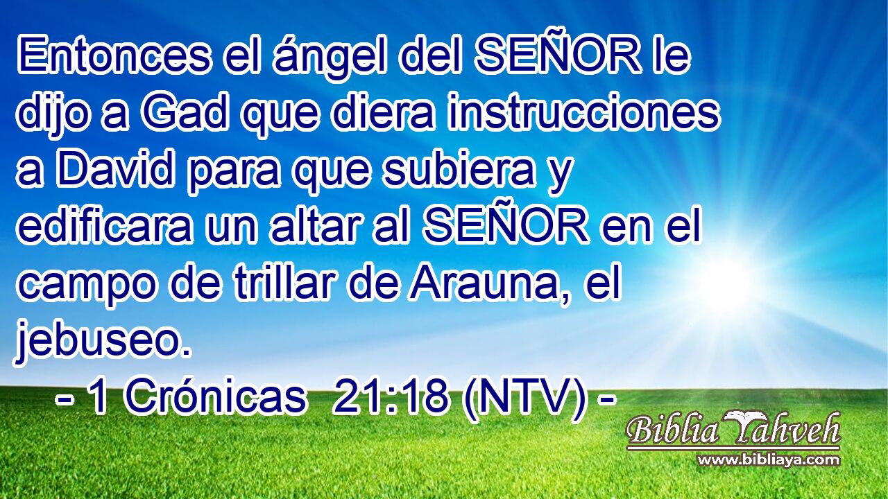 Entonces el ángel del SEÑOR le dijo a Gad que diera instrucciones a David para que subiera y edificara un altar al SEÑOR en el campo de trillar de Arauna, el jebuseo.